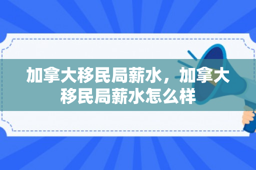 加拿大移民局薪水，加拿大移民局薪水怎么样
