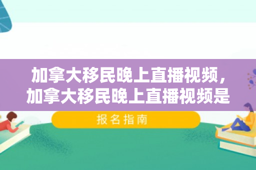 加拿大移民晚上直播视频，加拿大移民晚上直播视频是真的吗