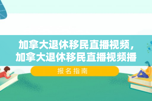 加拿大退休移民直播视频，加拿大退休移民直播视频播放