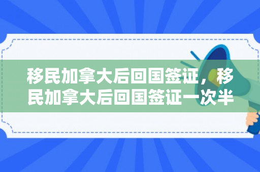 移民加拿大后回国签证，移民加拿大后回国签证一次半个月吗