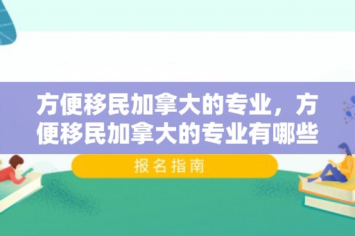 方便移民加拿大的专业，方便移民加拿大的专业有哪些
