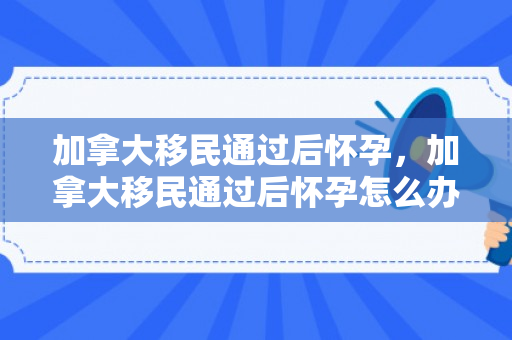 加拿大移民通过后怀孕，加拿大移民通过后怀孕怎么办