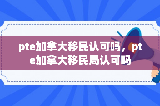 pte加拿大移民认可吗，pte加拿大移民局认可吗