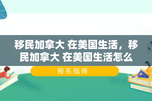 移民加拿大 在美国生活，移民加拿大 在美国生活怎么样