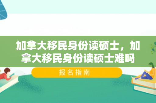 加拿大移民身份读硕士，加拿大移民身份读硕士难吗