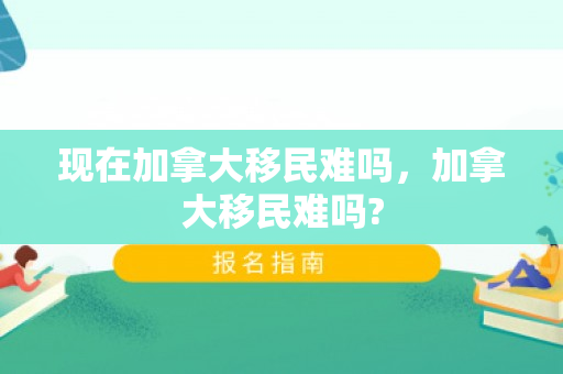 现在加拿大移民难吗，加拿大移民难吗?