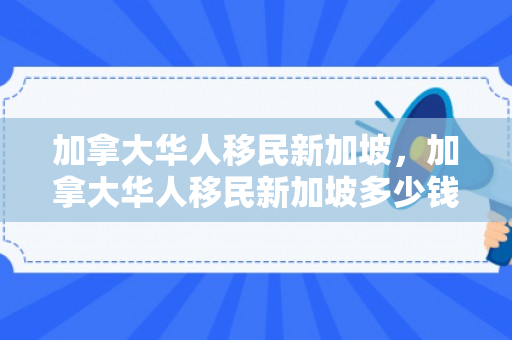 加拿大华人移民新加坡，加拿大华人移民新加坡多少钱