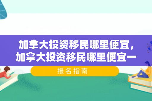 加拿大投资移民哪里便宜，加拿大投资移民哪里便宜一点