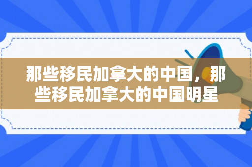 那些移民加拿大的中国，那些移民加拿大的中国明星