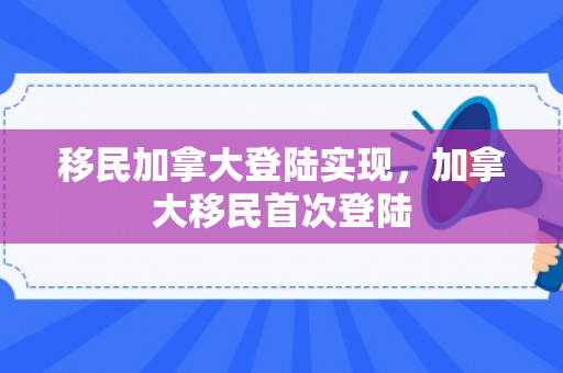 移民加拿大登陆实现，加拿大移民首次登陆