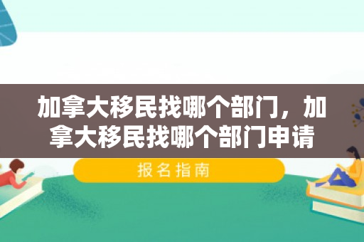 加拿大移民找哪个部门，加拿大移民找哪个部门申请