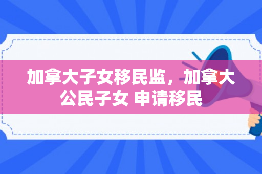 加拿大子女移民监，加拿大公民子女 申请移民