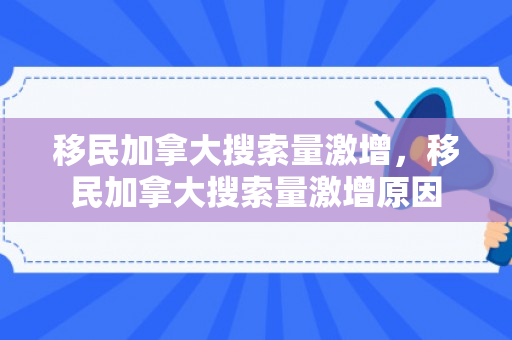 移民加拿大搜索量激增，移民加拿大搜索量激增原因