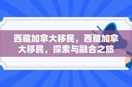 西藏加拿大移民，西藏加拿大移民，探索与融合之旅