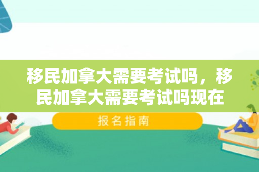 移民加拿大需要考试吗，移民加拿大需要考试吗现在