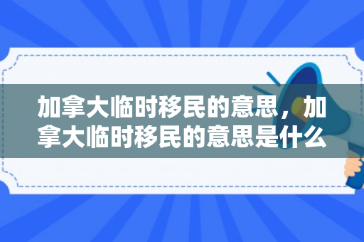 加拿大临时移民的意思，加拿大临时移民的意思是什么