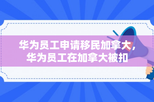 华为员工申请移民加拿大，华为员工在加拿大被扣