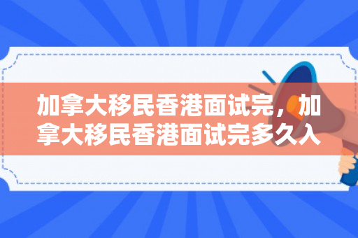 加拿大移民香港面试完，加拿大移民香港面试完多久入职