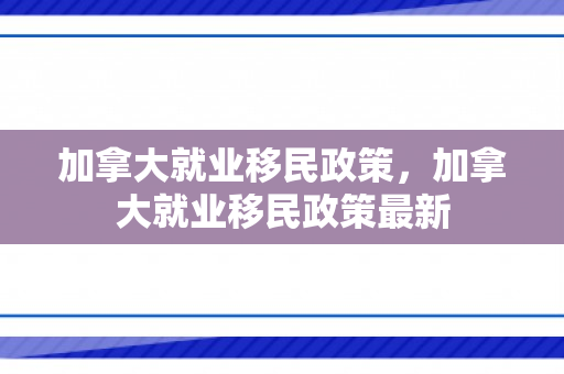 加拿大就业移民政策，加拿大就业移民政策最新