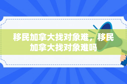 移民加拿大找对象难，移民加拿大找对象难吗