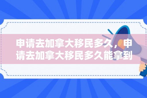 申请去加拿大移民多久，申请去加拿大移民多久能拿到