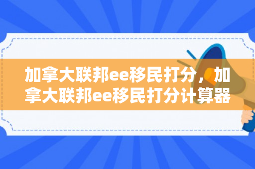 加拿大联邦ee移民打分，加拿大联邦ee移民打分计算器