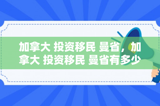 加拿大 投资移民 曼省，加拿大 投资移民 曼省有多少钱