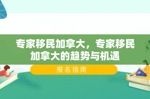 专家移民加拿大，专家移民加拿大的趋势与机遇