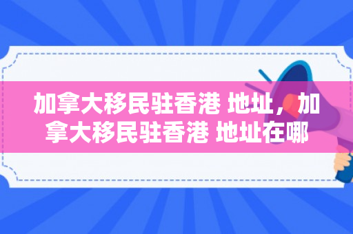 加拿大移民驻香港 地址，加拿大移民驻香港 地址在哪里