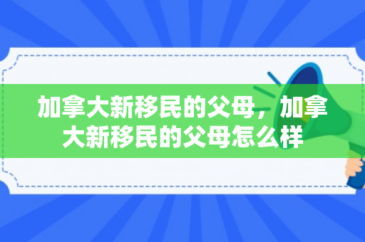 加拿大新移民的父母，加拿大新移民的父母怎么样