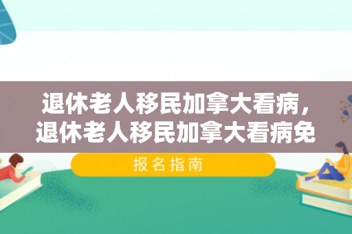 退休老人移民加拿大看病，退休老人移民加拿大看病免费吗