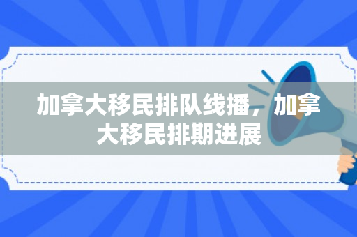 加拿大移民排队线播，加拿大移民排期进展