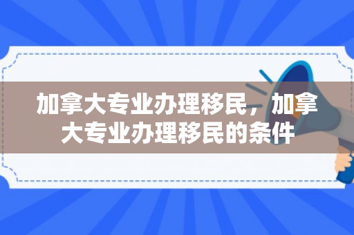 加拿大专业办理移民，加拿大专业办理移民的条件
