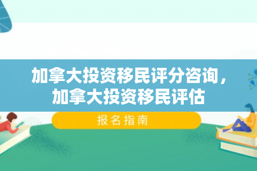 加拿大投资移民评分咨询，加拿大投资移民评估