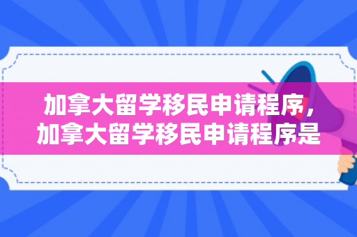 加拿大留学移民申请程序，加拿大留学移民申请程序是什么