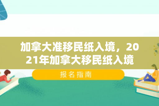 加拿大准移民纸入境，2021年加拿大移民纸入境