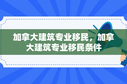 加拿大建筑专业移民，加拿大建筑专业移民条件