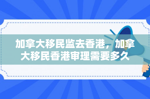加拿大移民监去香港，加拿大移民香港审理需要多久
