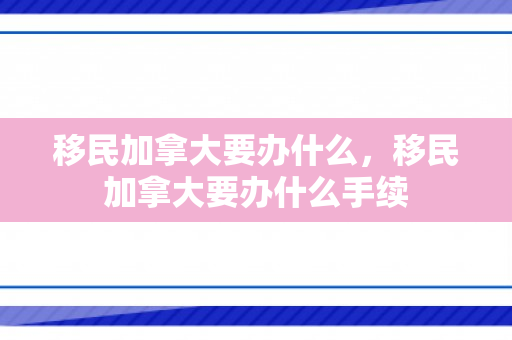 移民加拿大要办什么，移民加拿大要办什么手续
