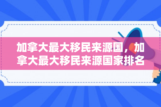 加拿大最大移民来源国，加拿大最大移民来源国家排名
