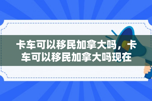 卡车可以移民加拿大吗，卡车可以移民加拿大吗现在
