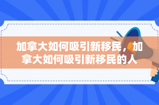 加拿大如何吸引新移民，加拿大如何吸引新移民的人