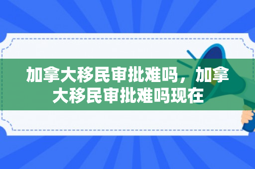 加拿大移民审批难吗，加拿大移民审批难吗现在