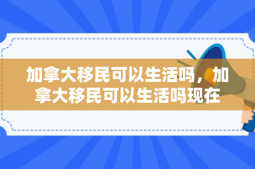 加拿大移民可以生活吗，加拿大移民可以生活吗现在