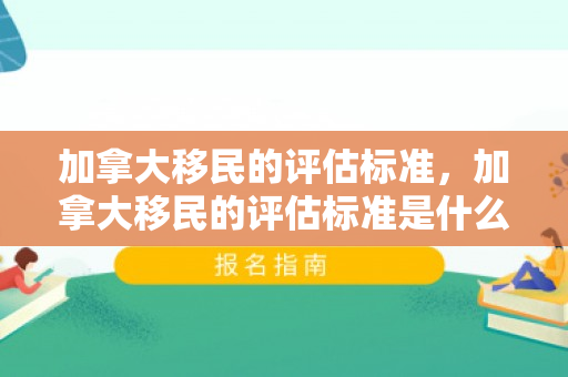 加拿大移民的评估标准，加拿大移民的评估标准是什么