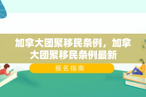 加拿大团聚移民条例，加拿大团聚移民条例最新