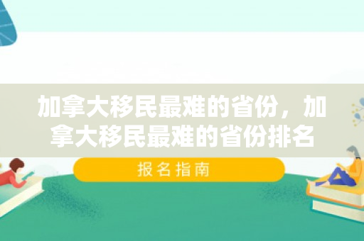 加拿大移民最难的省份，加拿大移民最难的省份排名