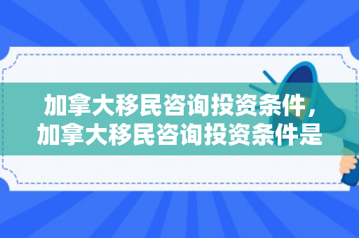 加拿大移民咨询投资条件，加拿大移民咨询投资条件是什么
