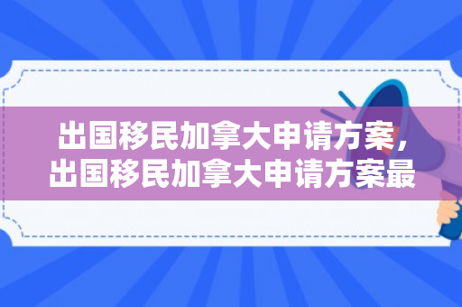 出国移民加拿大申请方案，出国移民加拿大申请方案最新