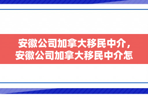 安徽公司加拿大移民中介，安徽公司加拿大移民中介怎么样
